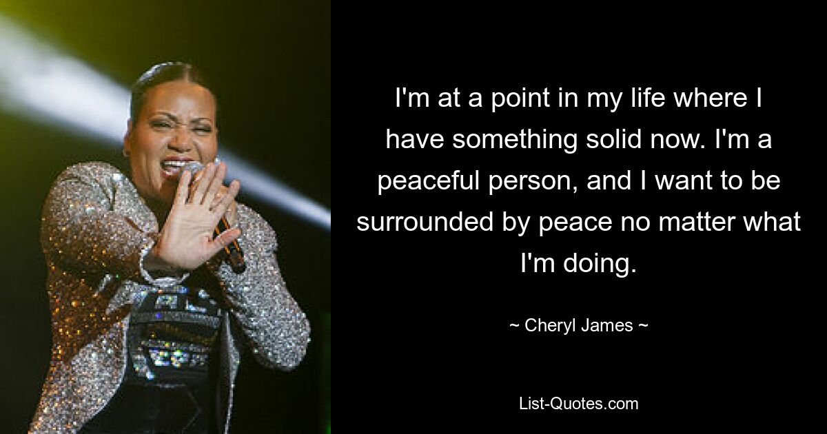 I'm at a point in my life where I have something solid now. I'm a peaceful person, and I want to be surrounded by peace no matter what I'm doing. — © Cheryl James