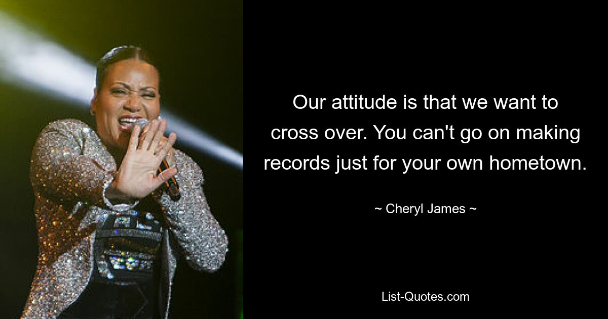 Our attitude is that we want to cross over. You can't go on making records just for your own hometown. — © Cheryl James