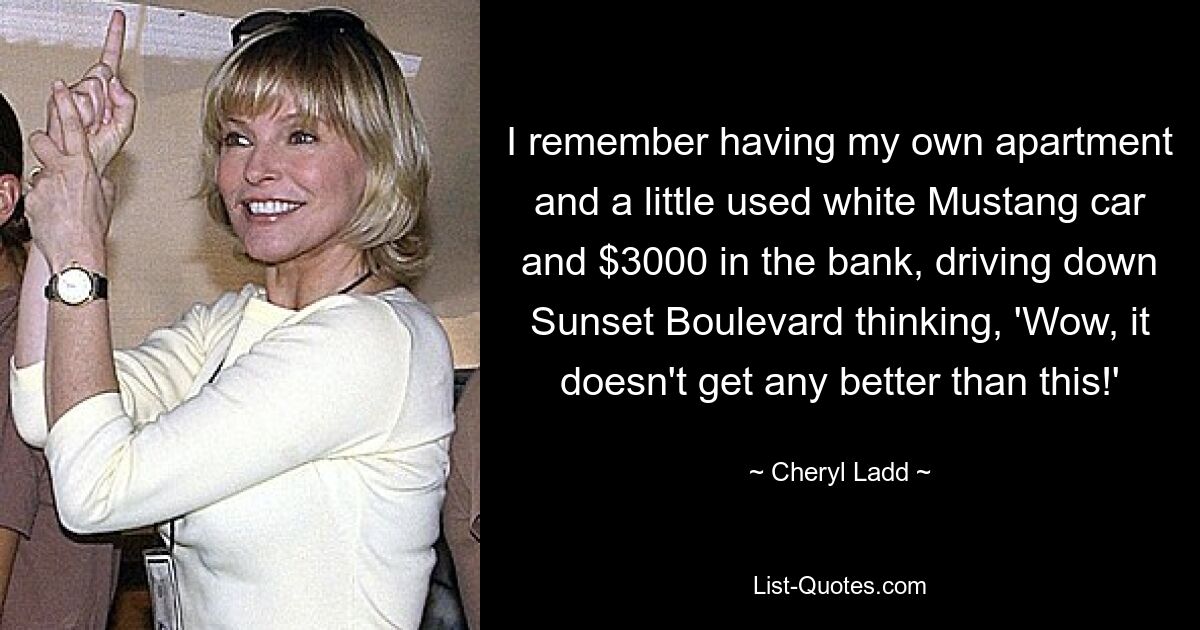 I remember having my own apartment and a little used white Mustang car and $3000 in the bank, driving down Sunset Boulevard thinking, 'Wow, it doesn't get any better than this!' — © Cheryl Ladd