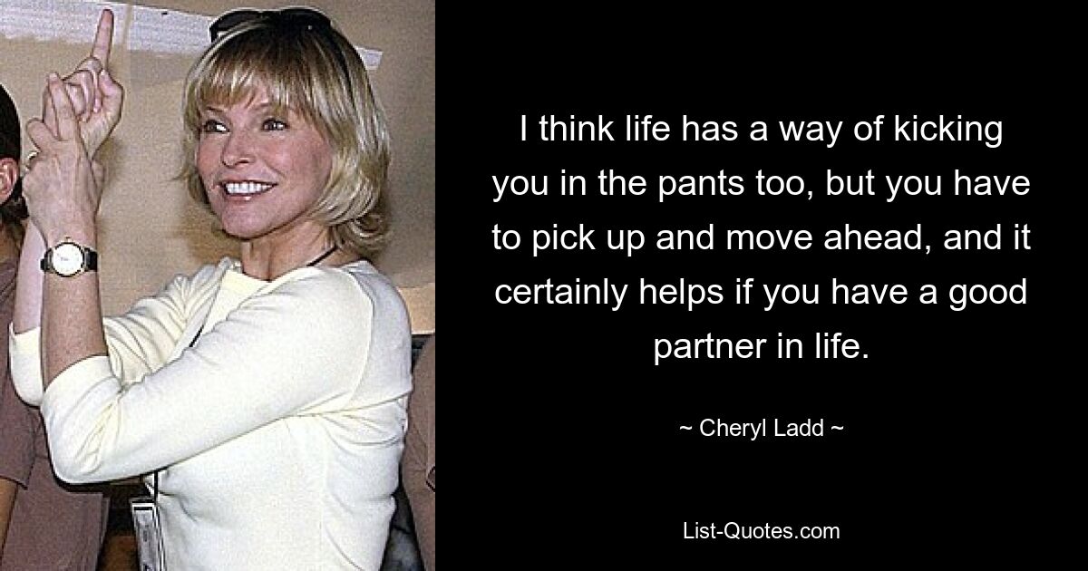 I think life has a way of kicking you in the pants too, but you have to pick up and move ahead, and it certainly helps if you have a good partner in life. — © Cheryl Ladd