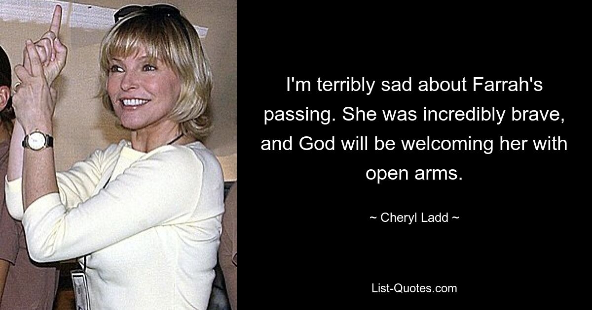 I'm terribly sad about Farrah's passing. She was incredibly brave, and God will be welcoming her with open arms. — © Cheryl Ladd