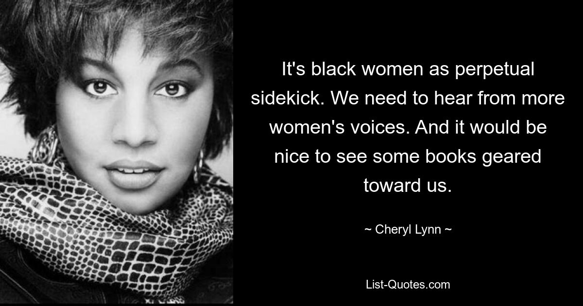 It's black women as perpetual sidekick. We need to hear from more women's voices. And it would be nice to see some books geared toward us. — © Cheryl Lynn