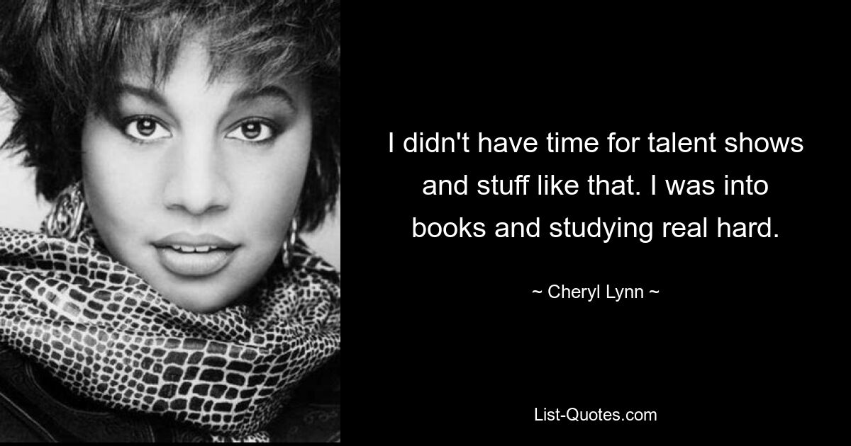 I didn't have time for talent shows and stuff like that. I was into books and studying real hard. — © Cheryl Lynn