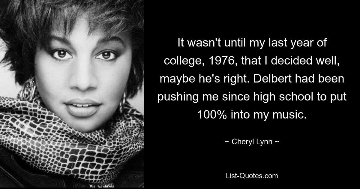 It wasn't until my last year of college, 1976, that I decided well, maybe he's right. Delbert had been pushing me since high school to put 100% into my music. — © Cheryl Lynn