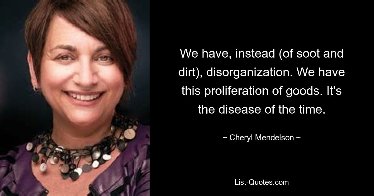 We have, instead (of soot and dirt), disorganization. We have this proliferation of goods. It's the disease of the time. — © Cheryl Mendelson