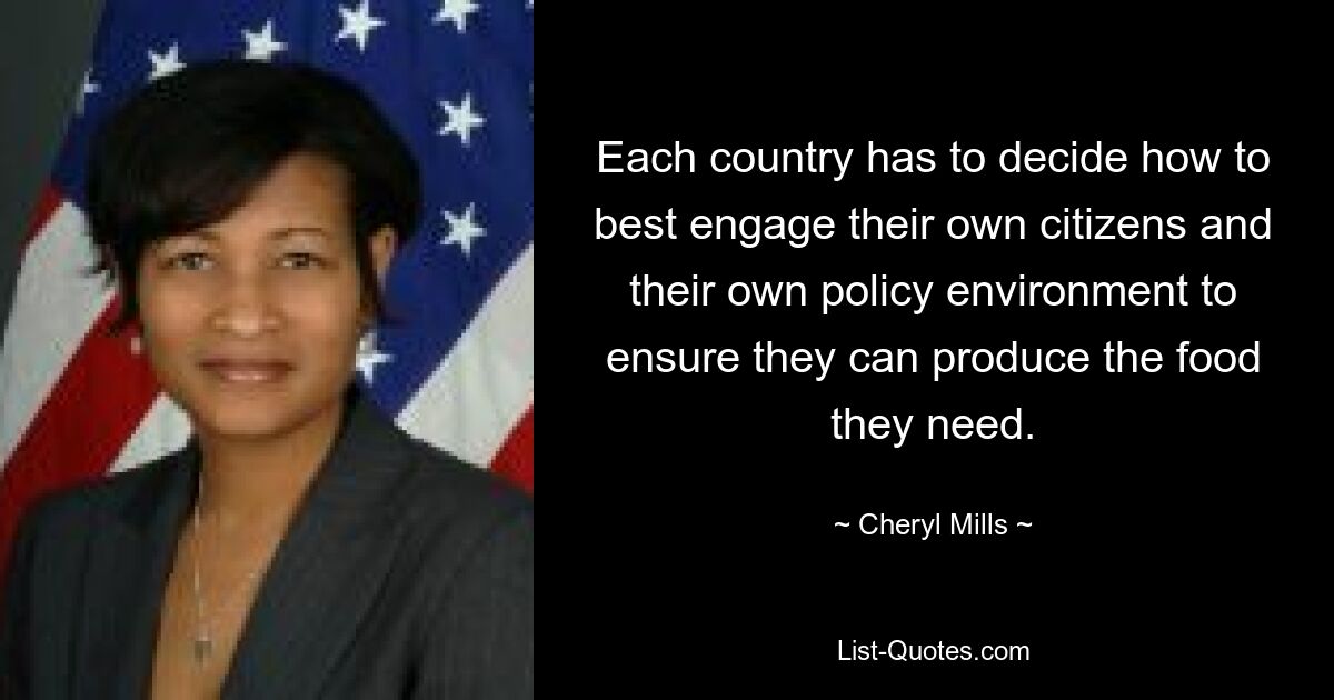 Each country has to decide how to best engage their own citizens and their own policy environment to ensure they can produce the food they need. — © Cheryl Mills