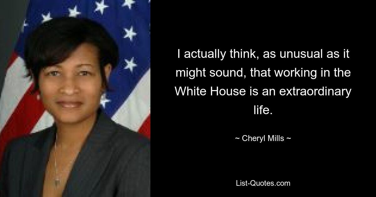 I actually think, as unusual as it might sound, that working in the White House is an extraordinary life. — © Cheryl Mills