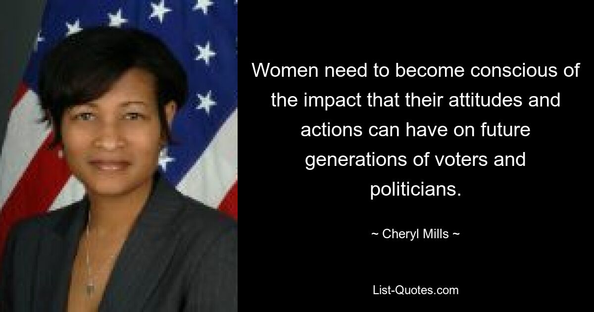 Women need to become conscious of the impact that their attitudes and actions can have on future generations of voters and politicians. — © Cheryl Mills