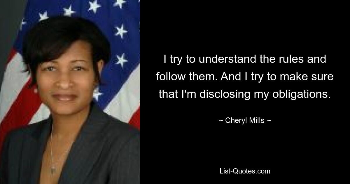 I try to understand the rules and follow them. And I try to make sure that I'm disclosing my obligations. — © Cheryl Mills