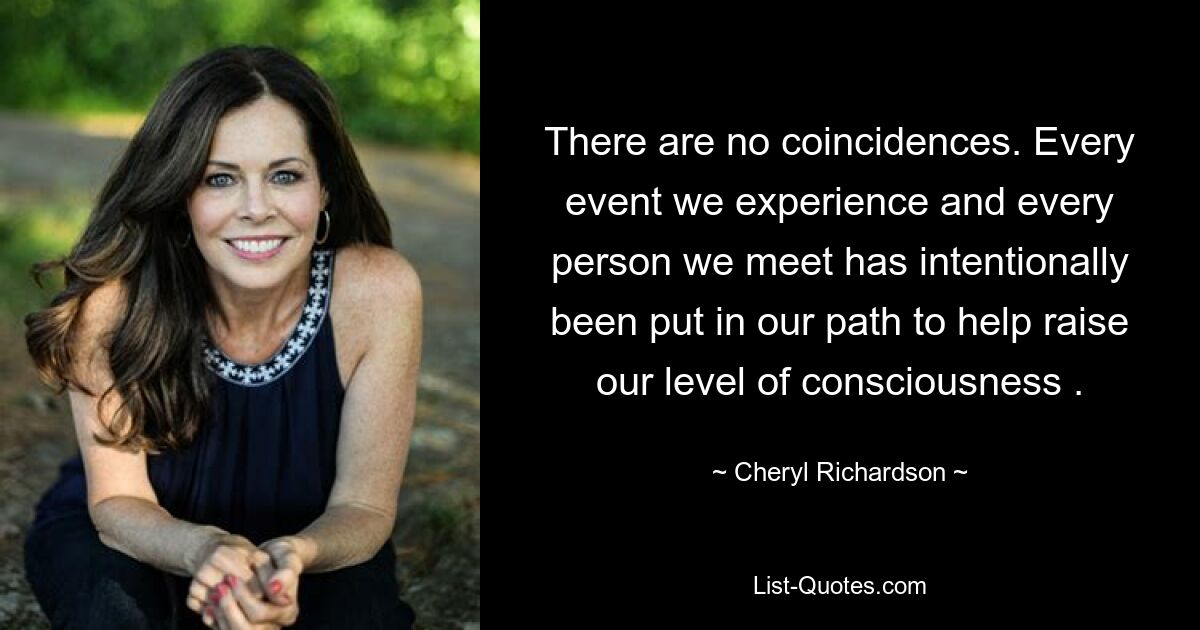 There are no coincidences. Every event we experience and every person we meet has intentionally been put in our path to help raise our level of consciousness . — © Cheryl Richardson