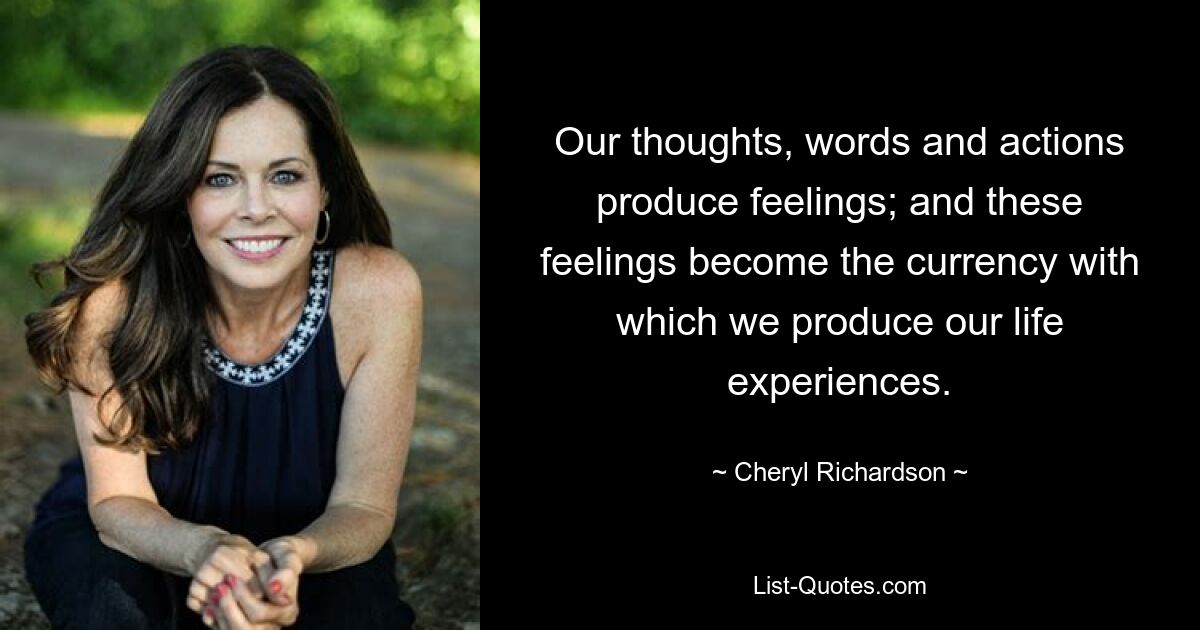 Our thoughts, words and actions produce feelings; and these feelings become the currency with which we produce our life experiences. — © Cheryl Richardson