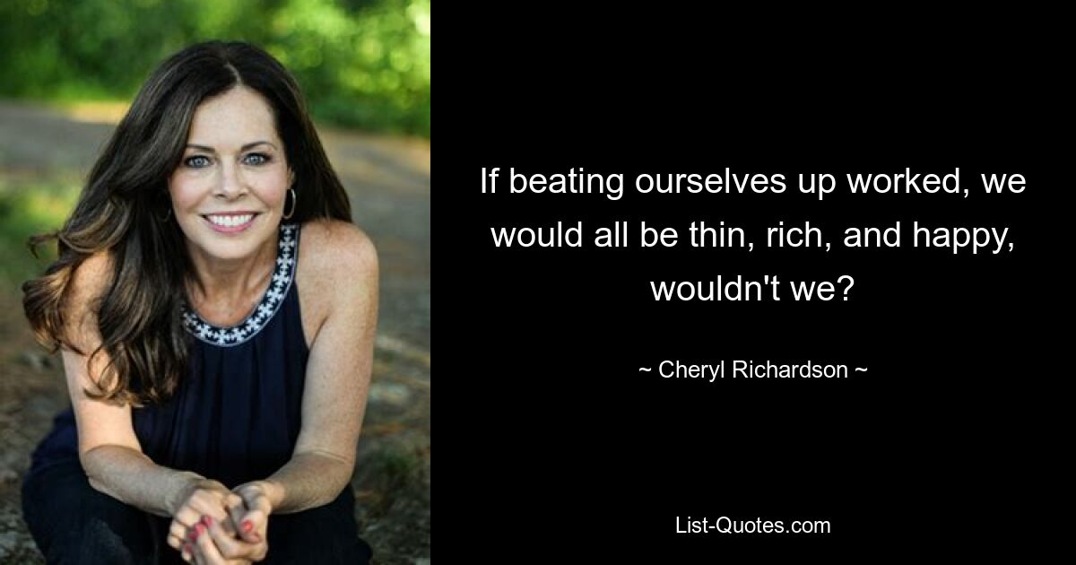 If beating ourselves up worked, we would all be thin, rich, and happy, wouldn't we? — © Cheryl Richardson