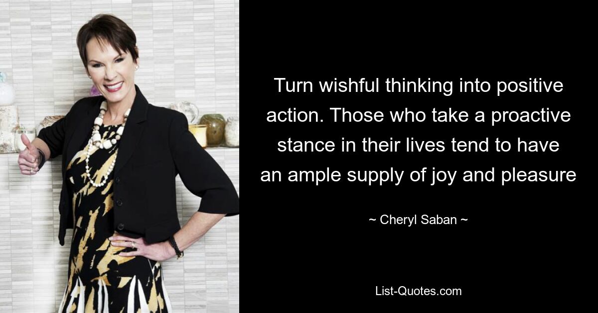 Turn wishful thinking into positive action. Those who take a proactive stance in their lives tend to have an ample supply of joy and pleasure — © Cheryl Saban