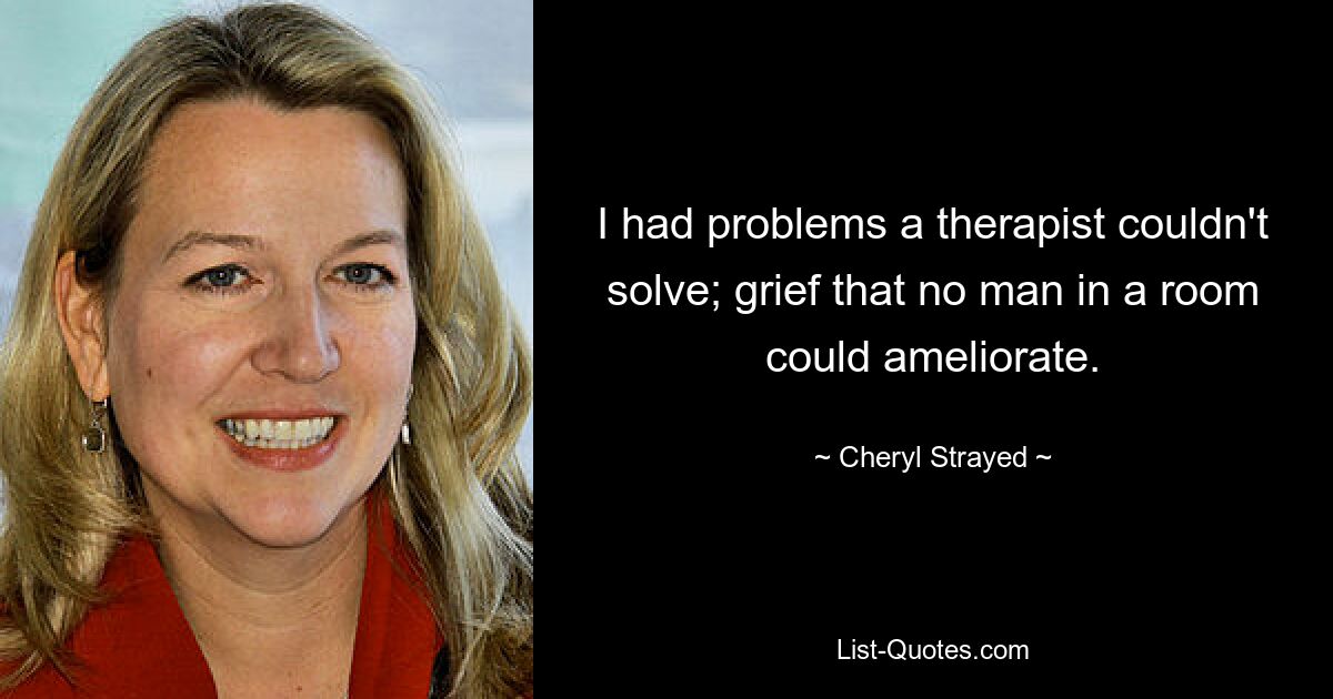 I had problems a therapist couldn't solve; grief that no man in a room could ameliorate. — © Cheryl Strayed