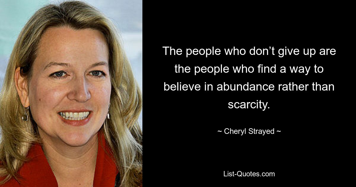 The people who don’t give up are the people who find a way to believe in abundance rather than scarcity. — © Cheryl Strayed