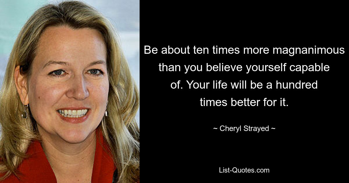 Be about ten times more magnanimous than you believe yourself capable of. Your life will be a hundred times better for it. — © Cheryl Strayed