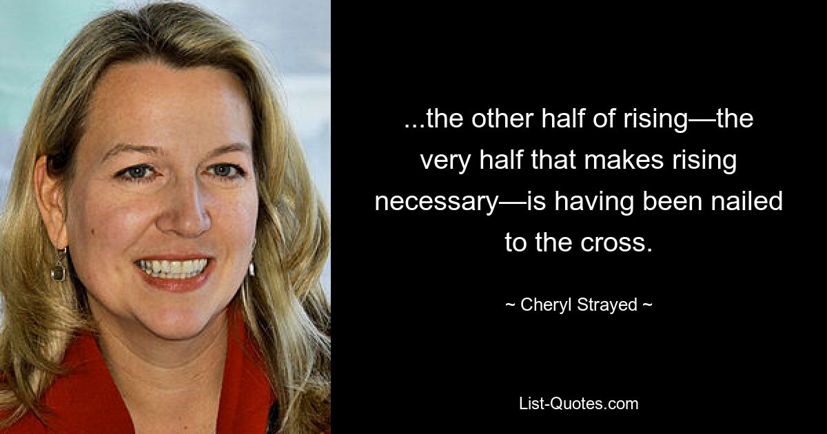 ...the other half of rising—the very half that makes rising necessary—is having been nailed to the cross. — © Cheryl Strayed