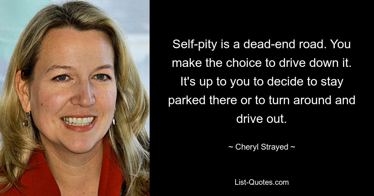 Self-pity is a dead-end road. You make the choice to drive down it. It's up to you to decide to stay parked there or to turn around and drive out. — © Cheryl Strayed