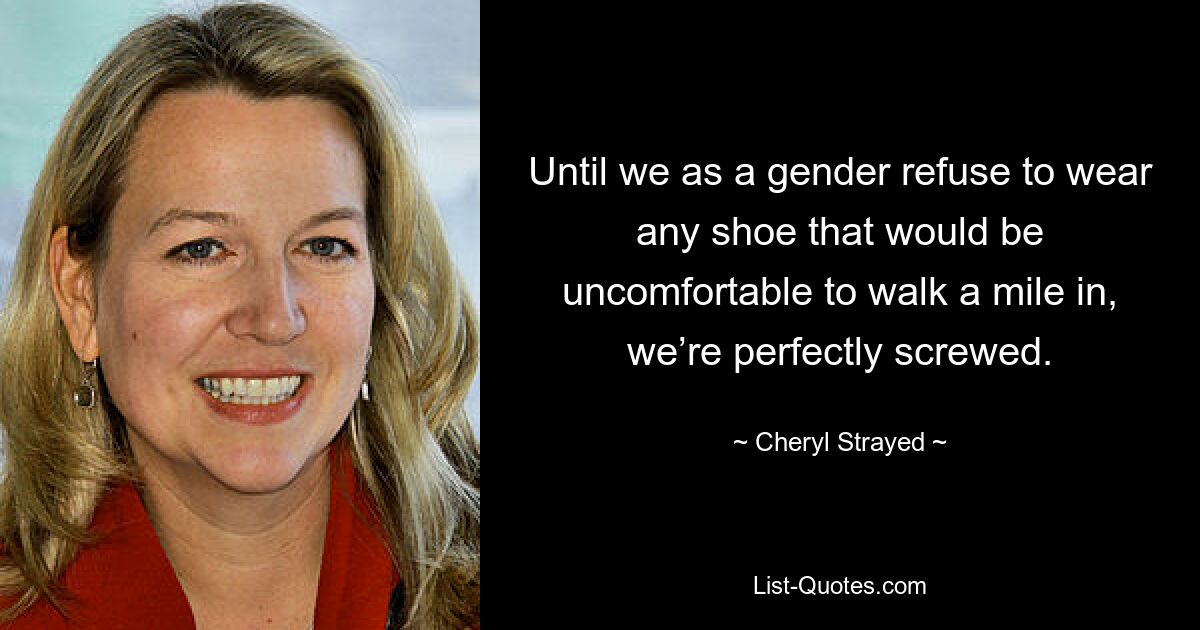 Until we as a gender refuse to wear any shoe that would be uncomfortable to walk a mile in, we’re perfectly screwed. — © Cheryl Strayed