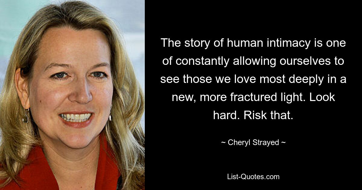 The story of human intimacy is one of constantly allowing ourselves to see those we love most deeply in a new, more fractured light. Look hard. Risk that. — © Cheryl Strayed