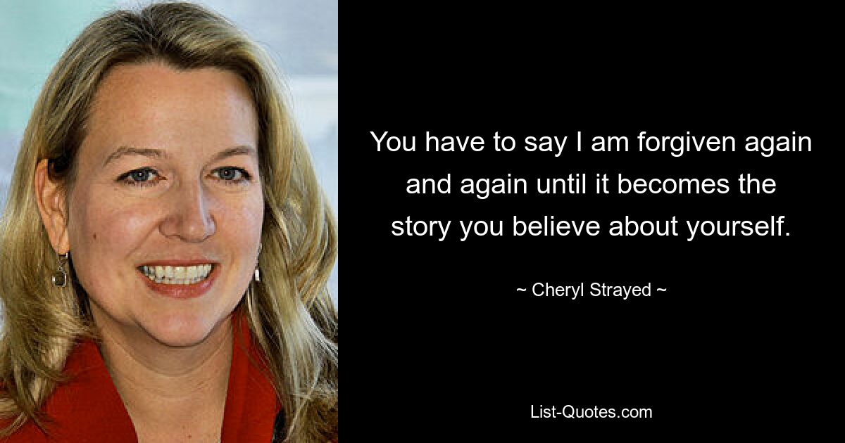 You have to say I am forgiven again and again until it becomes the story you believe about yourself. — © Cheryl Strayed