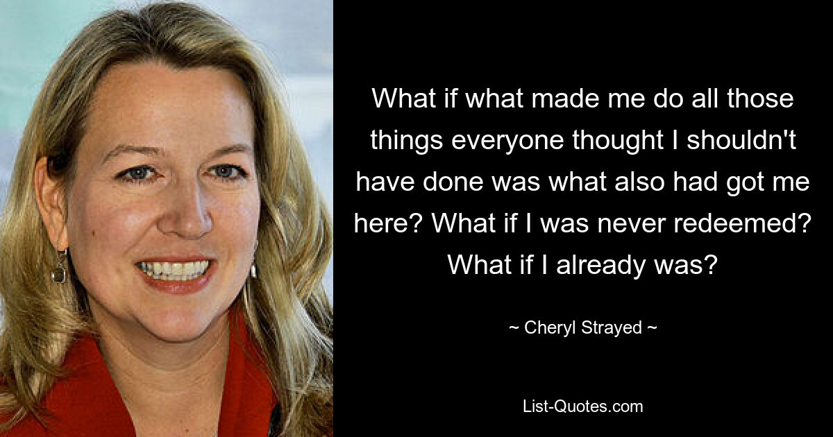 What if what made me do all those things everyone thought I shouldn't have done was what also had got me here? What if I was never redeemed? What if I already was? — © Cheryl Strayed