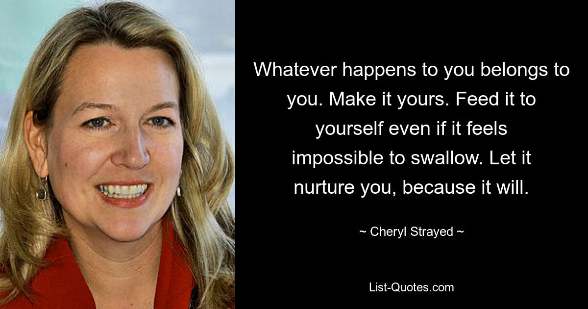 Whatever happens to you belongs to you. Make it yours. Feed it to yourself even if it feels impossible to swallow. Let it nurture you, because it will. — © Cheryl Strayed