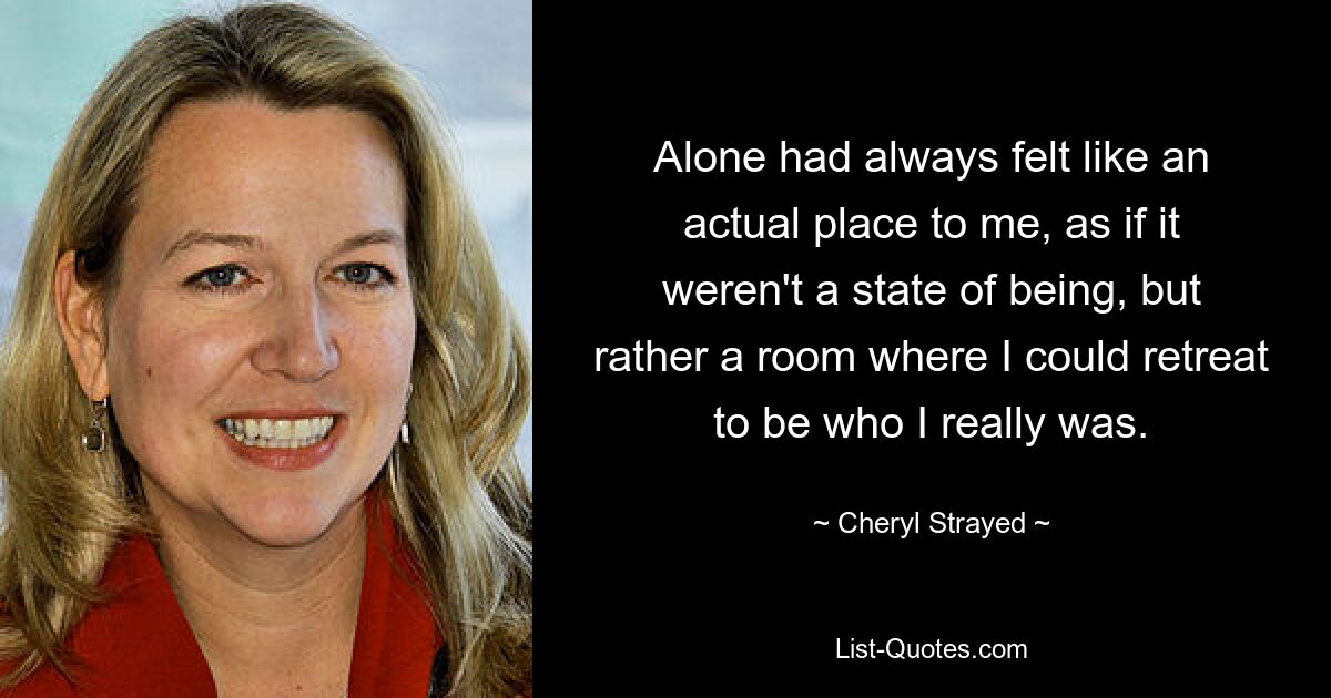 Alone had always felt like an actual place to me, as if it weren't a state of being, but rather a room where I could retreat to be who I really was. — © Cheryl Strayed