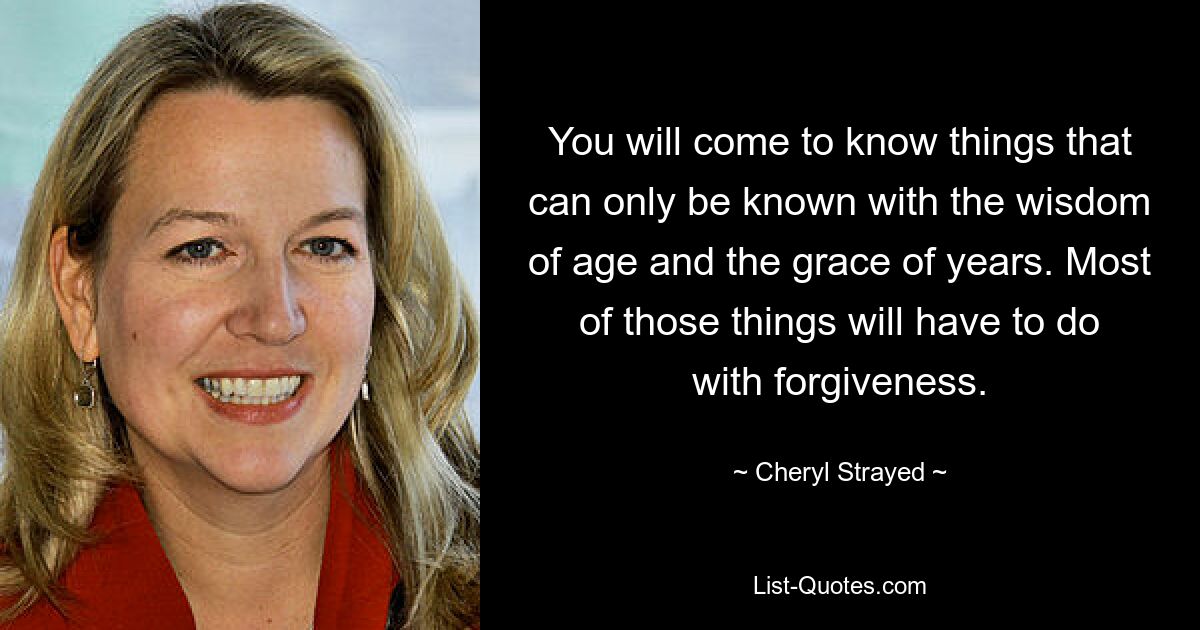 You will come to know things that can only be known with the wisdom of age and the grace of years. Most of those things will have to do with forgiveness. — © Cheryl Strayed