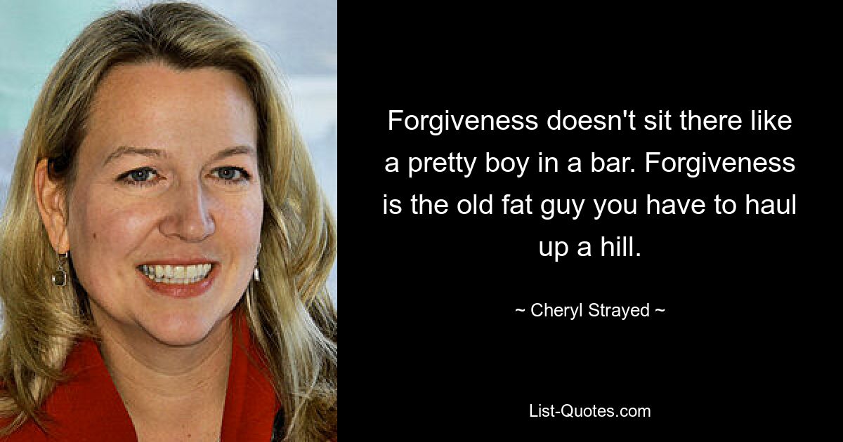 Forgiveness doesn't sit there like a pretty boy in a bar. Forgiveness is the old fat guy you have to haul up a hill. — © Cheryl Strayed