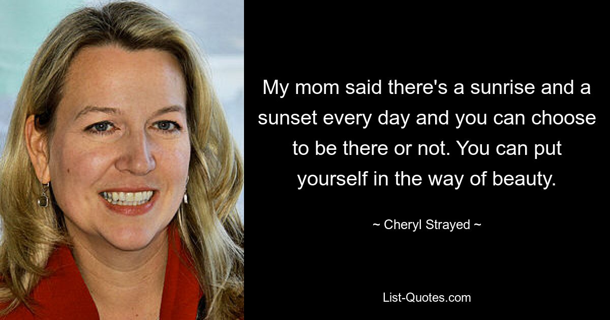 My mom said there's a sunrise and a sunset every day and you can choose to be there or not. You can put yourself in the way of beauty. — © Cheryl Strayed