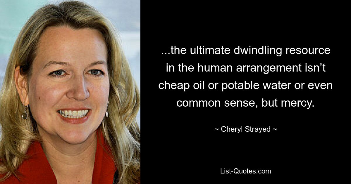 ...the ultimate dwindling resource in the human arrangement isn’t cheap oil or potable water or even common sense, but mercy. — © Cheryl Strayed