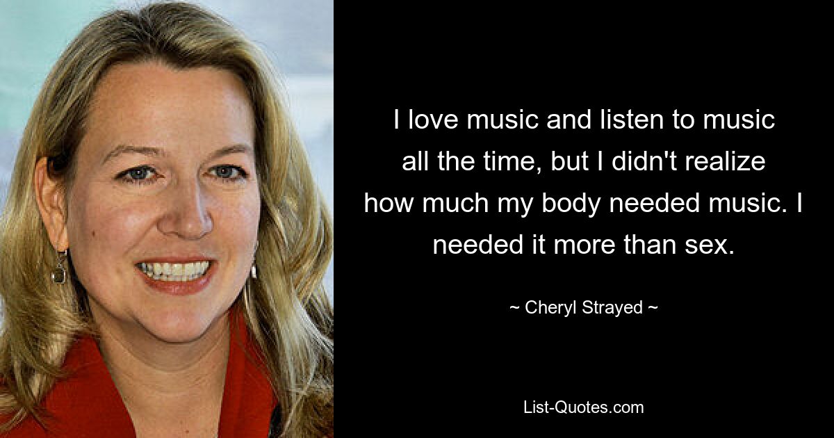 I love music and listen to music all the time, but I didn't realize how much my body needed music. I needed it more than sex. — © Cheryl Strayed