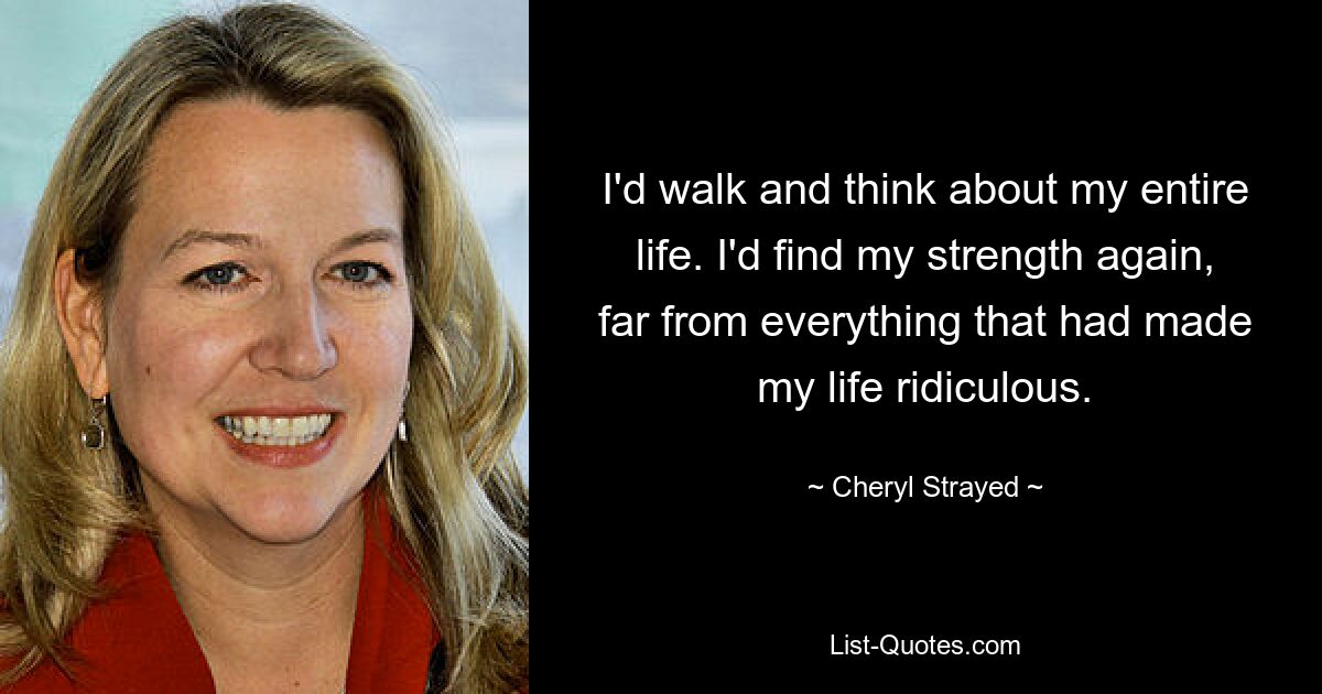 I'd walk and think about my entire life. I'd find my strength again, far from everything that had made my life ridiculous. — © Cheryl Strayed