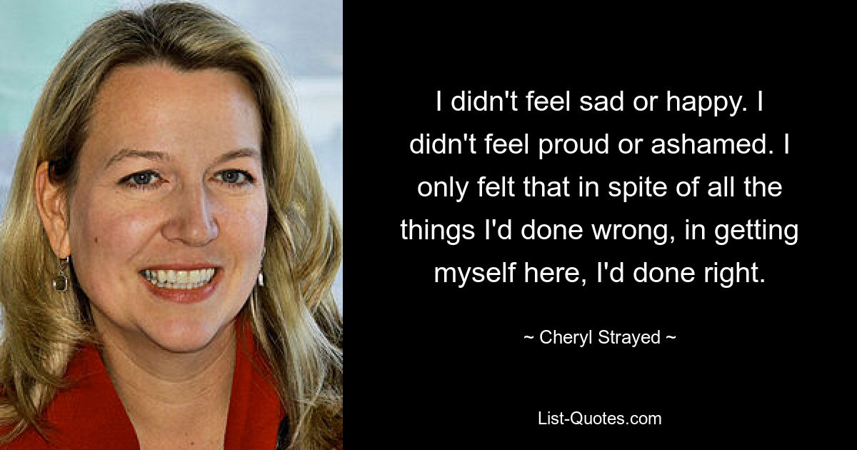 I didn't feel sad or happy. I didn't feel proud or ashamed. I only felt that in spite of all the things I'd done wrong, in getting myself here, I'd done right. — © Cheryl Strayed