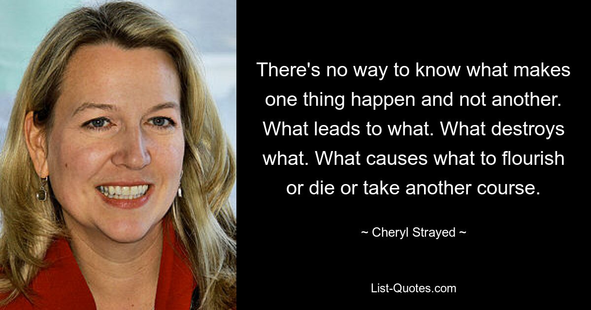 There's no way to know what makes one thing happen and not another. What leads to what. What destroys what. What causes what to flourish or die or take another course. — © Cheryl Strayed