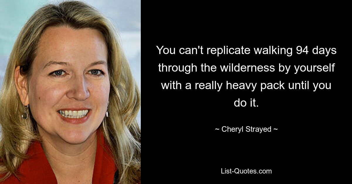 You can't replicate walking 94 days through the wilderness by yourself with a really heavy pack until you do it. — © Cheryl Strayed