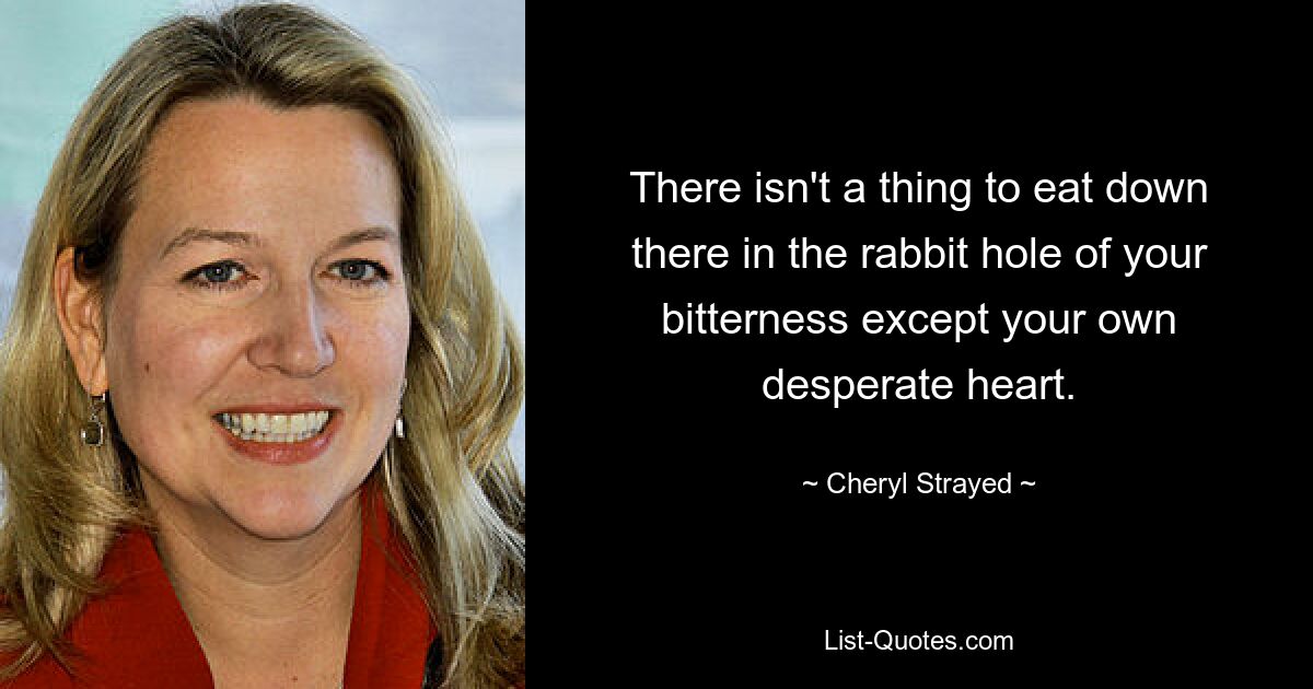 There isn't a thing to eat down there in the rabbit hole of your bitterness except your own desperate heart. — © Cheryl Strayed