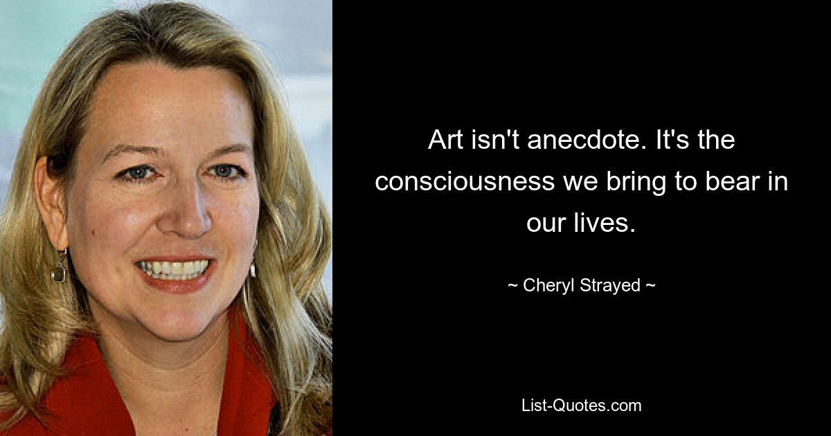 Art isn't anecdote. It's the consciousness we bring to bear in our lives. — © Cheryl Strayed