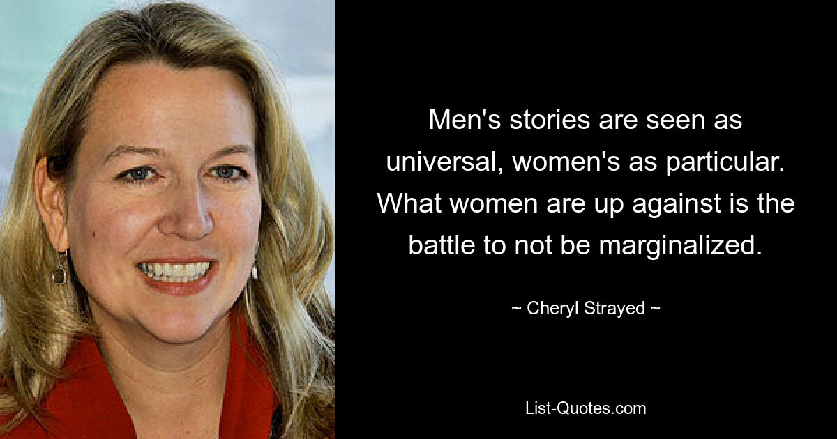 Men's stories are seen as universal, women's as particular. What women are up against is the battle to not be marginalized. — © Cheryl Strayed