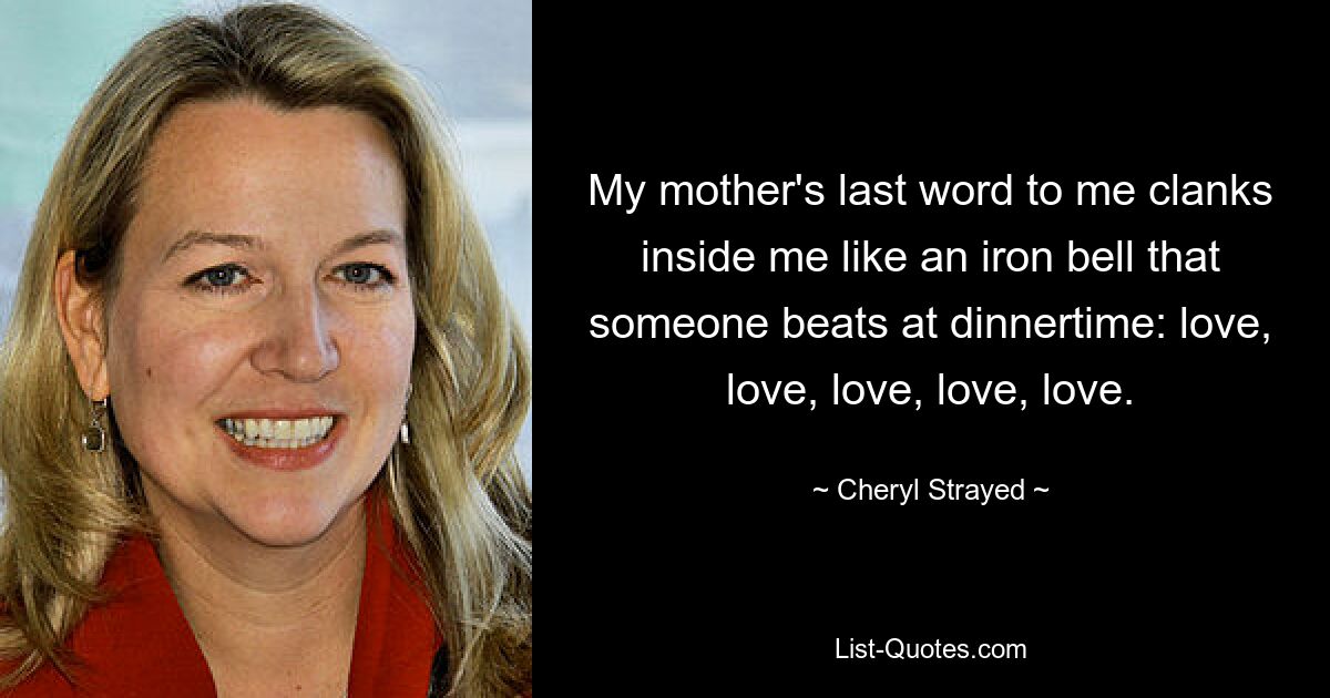 My mother's last word to me clanks inside me like an iron bell that someone beats at dinnertime: love, love, love, love, love. — © Cheryl Strayed