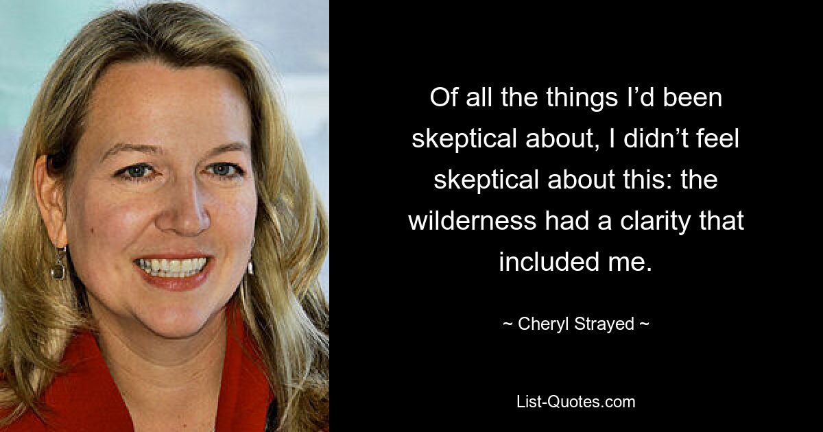 Of all the things I’d been skeptical about, I didn’t feel skeptical about this: the wilderness had a clarity that included me. — © Cheryl Strayed