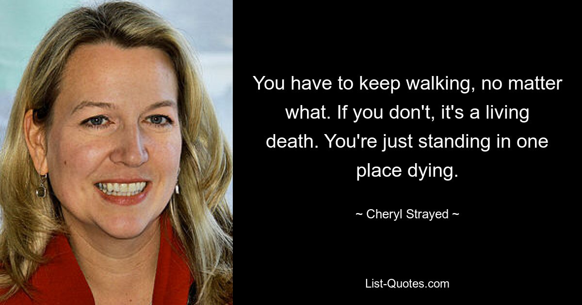 You have to keep walking, no matter what. If you don't, it's a living death. You're just standing in one place dying. — © Cheryl Strayed