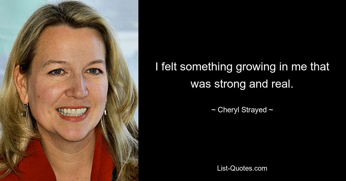 I felt something growing in me that was strong and real. — © Cheryl Strayed