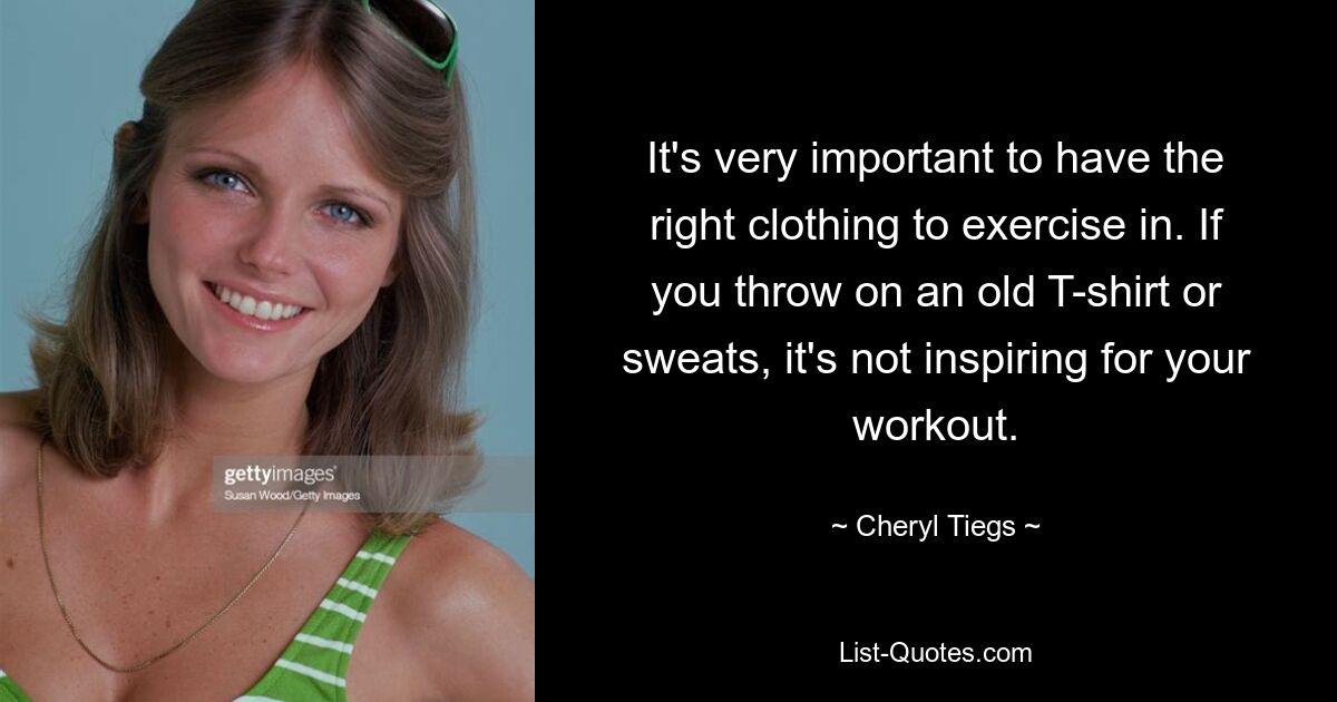 It's very important to have the right clothing to exercise in. If you throw on an old T-shirt or sweats, it's not inspiring for your workout. — © Cheryl Tiegs