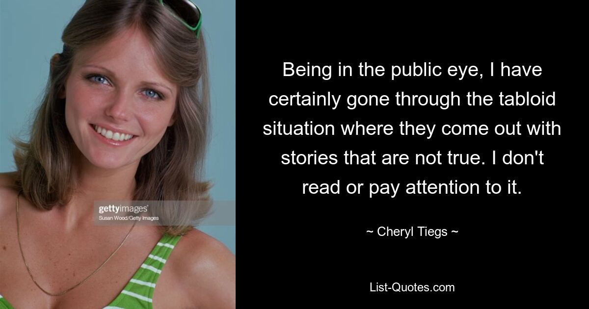 Being in the public eye, I have certainly gone through the tabloid situation where they come out with stories that are not true. I don't read or pay attention to it. — © Cheryl Tiegs