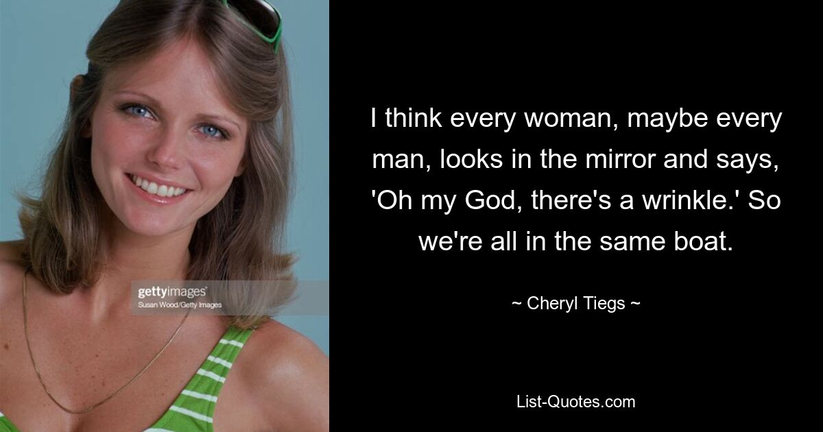 I think every woman, maybe every man, looks in the mirror and says, 'Oh my God, there's a wrinkle.' So we're all in the same boat. — © Cheryl Tiegs