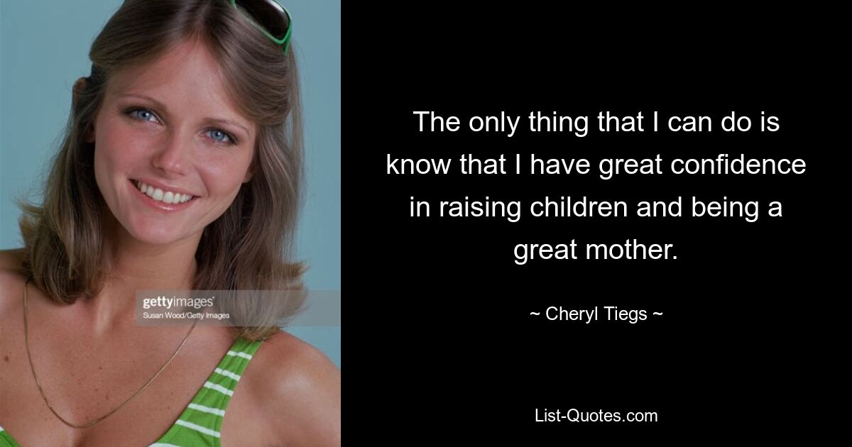 The only thing that I can do is know that I have great confidence in raising children and being a great mother. — © Cheryl Tiegs