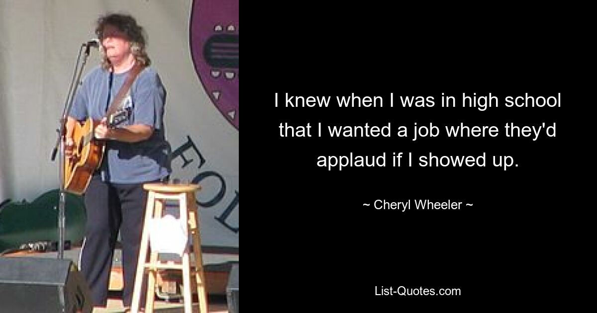 I knew when I was in high school that I wanted a job where they'd applaud if I showed up. — © Cheryl Wheeler