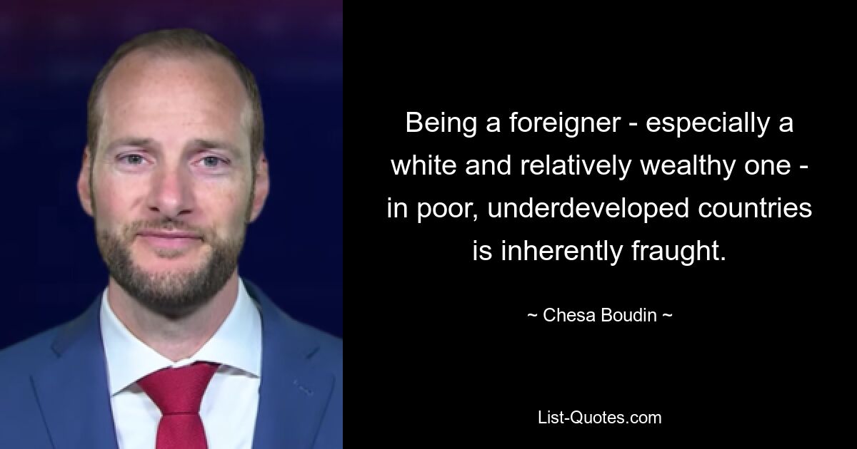 Being a foreigner - especially a white and relatively wealthy one - in poor, underdeveloped countries is inherently fraught. — © Chesa Boudin